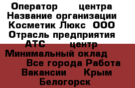 Оператор Call-центра › Название организации ­ Косметик Люкс, ООО › Отрасль предприятия ­ АТС, call-центр › Минимальный оклад ­ 25 000 - Все города Работа » Вакансии   . Крым,Белогорск